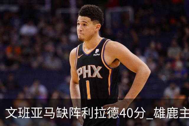 文班亚马缺阵利拉德40分 雄鹿主场战胜马刺